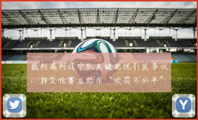 裁判漏判辽宁队关键犯规引发争议，郭艾伦赛后怒斥“吹罚不公平”